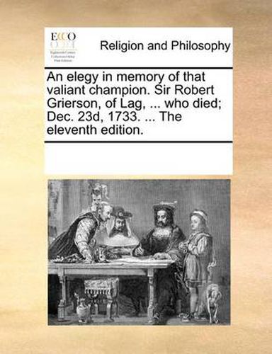 Cover image for An Elegy in Memory of That Valiant Champion. Sir Robert Grierson, of Lag, ... Who Died; Dec. 23d, 1733. ... the Eleventh Edition.