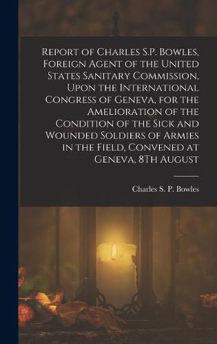 Cover image for Report of Charles S.P. Bowles, Foreign Agent of the United States Sanitary Commission, Upon the International Congress of Geneva, for the Amelioration of the Condition of the Sick and Wounded Soldiers of Armies in the Field, Convened at Geneva, 8Th August