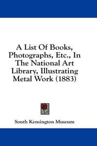 Cover image for A List of Books, Photographs, Etc., in the National Art Library, Illustrating Metal Work (1883)