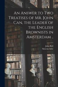 Cover image for An Answer to Two Treatises of Mr. John Can, the Leader of the English Brownists in Amsterdam ..