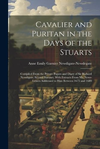 Cover image for Cavalier and Puritan in the Days of the Stuarts; Compiled From the Private Papers and Diary of Sir Richard Newdigate, Second Baronet, With Extracts From ms. News-letters Addressed to him Between 1675 and 1689