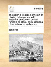 Cover image for The Actor: A Treatise on the Art of Playing. Interspersed with Theatrical Anecdotes, Critical Remarks on Plays, and Occasional Observations on Audiences.