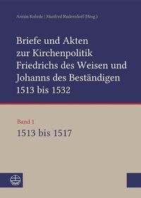 Cover image for Briefe Und Akten Zur Kirchenpolitik Friedrichs Des Weisen Und Johanns Des Bestandigen 1513 Bis 1532. Reformation Im Kontext Fruhneuzeitlicher Staatswerdung: Band 1: 1513-1517