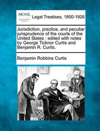 Cover image for Jurisdiction, Practice, and Peculiar Jurisprudence of the Courts of the United States: Edited with Notes by George Ticknor Curtis and Benjamin R. Curtis.