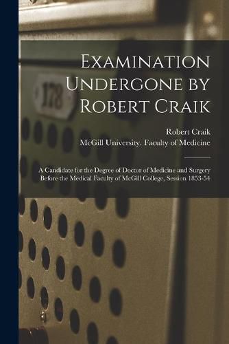 Examination Undergone by Robert Craik [microform]: a Candidate for the Degree of Doctor of Medicine and Surgery Before the Medical Faculty of McGill College, Session 1853-54