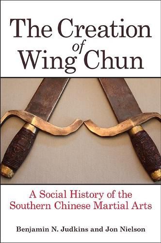 The Creation of Wing Chun: A Social History of the Southern Chinese Martial Arts