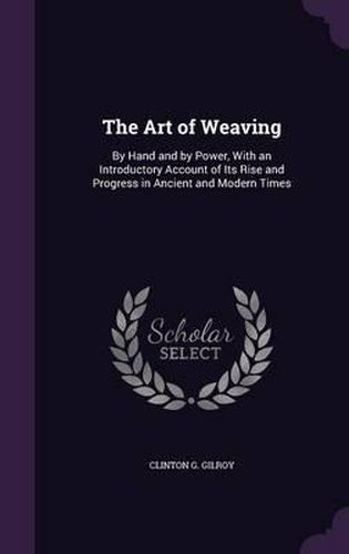 Cover image for The Art of Weaving: By Hand and by Power, with an Introductory Account of Its Rise and Progress in Ancient and Modern Times