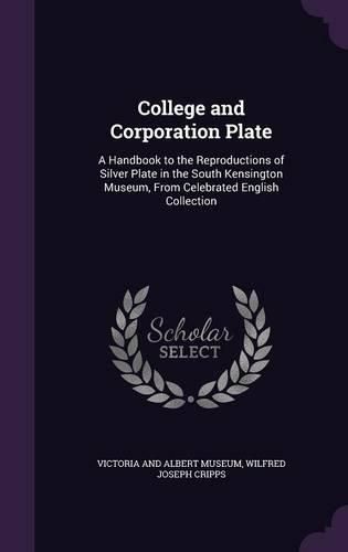 College and Corporation Plate: A Handbook to the Reproductions of Silver Plate in the South Kensington Museum, from Celebrated English Collection