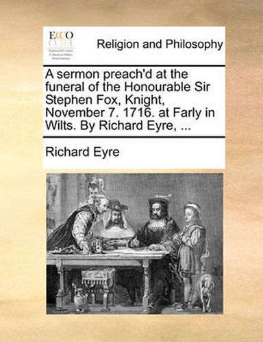 A Sermon Preach'd at the Funeral of the Honourable Sir Stephen Fox, Knight, November 7. 1716. at Farly in Wilts. by Richard Eyre, ...