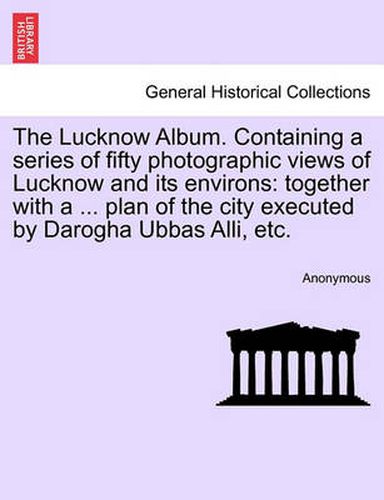 Cover image for The Lucknow Album. Containing a Series of Fifty Photographic Views of Lucknow and Its Environs: Together with a ... Plan of the City Executed by Darogha Ubbas Alli, Etc.