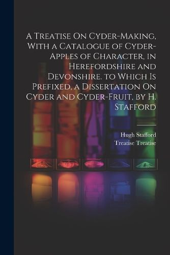 Cover image for A Treatise On Cyder-Making, With a Catalogue of Cyder-Apples of Character, in Herefordshire and Devonshire. to Which Is Prefixed, a Dissertation On Cyder and Cyder-Fruit, by H. Stafford