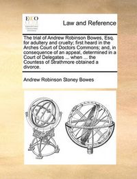 Cover image for The Trial of Andrew Robinson Bowes, Esq. for Adultery and Cruelty; First Heard in the Arches Court of Doctors Commons; And, in Consequence of an Appeal, Determined in a Court of Delegates ... When ... the Countess of Strathmore Obtained a Divorce.