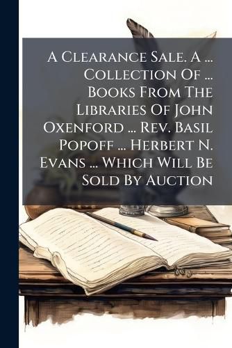 Cover image for A Clearance Sale. A ... Collection Of ... Books From The Libraries Of John Oxenford ... Rev. Basil Popoff ... Herbert N. Evans ... Which Will Be Sold By Auction