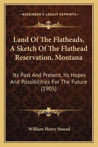 Cover image for Land of the Flatheads, a Sketch of the Flathead Reservation, Montana: Its Past and Present, Its Hopes and Possibilities for the Future (1905)