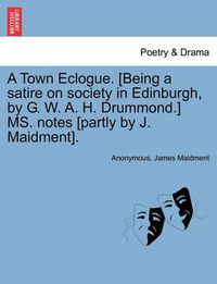 Cover image for A Town Eclogue. [being a Satire on Society in Edinburgh, by G. W. A. H. Drummond.] Ms. Notes [partly by J. Maidment].