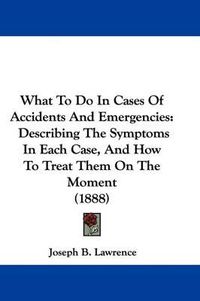 Cover image for What to Do in Cases of Accidents and Emergencies: Describing the Symptoms in Each Case, and How to Treat Them on the Moment (1888)