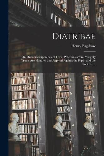 Cover image for Diatribae; or, Discourses Upon Select Texts: Wherein Several Weighty Truths Are Handled and Applyed Against the Papist and the Socinian ..