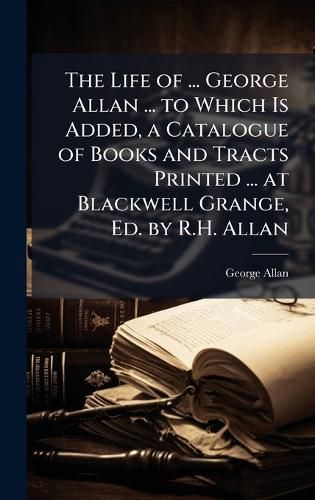 Cover image for The Life of ... George Allan ... to Which Is Added, a Catalogue of Books and Tracts Printed ... at Blackwell Grange, Ed. by R.H. Allan