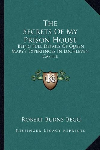 The Secrets of My Prison House: Being Full Details of Queen Mary's Experiences in Lochleven Castle