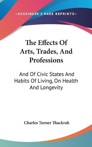 Cover image for The Effects of Arts, Trades, and Professions: And of Civic States and Habits of Living, on Health and Longevity: With Suggestions (1832)