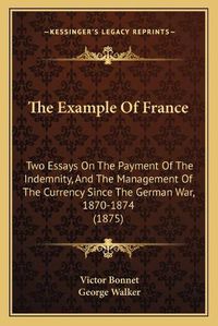 Cover image for The Example of France: Two Essays on the Payment of the Indemnity, and the Management of the Currency Since the German War, 1870-1874 (1875)