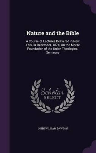 Nature and the Bible: A Course of Lectures Delivered in New York, in December, 1874, on the Morse Foundation of the Union Theological Seminary