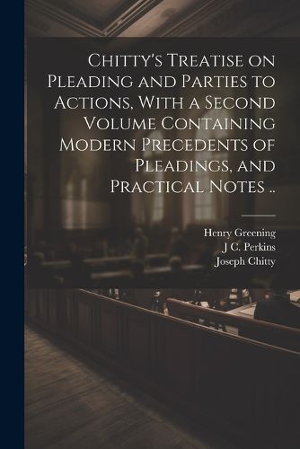 Chitty's Treatise on Pleading and Parties to Actions, With a Second Volume Containing Modern Precedents of Pleadings, and Practical Notes ..