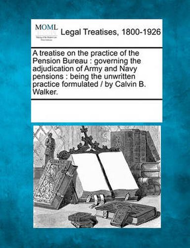 Cover image for A Treatise on the Practice of the Pension Bureau: Governing the Adjudication of Army and Navy Pensions: Being the Unwritten Practice Formulated / By Calvin B. Walker.