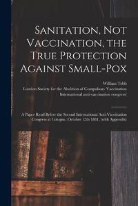 Cover image for Sanitation, Not Vaccination, the True Protection Against Small-pox: a Paper Read Before the Second International Anti-Vaccination Congress at Cologne, October 12th 1881, (with Appendix)