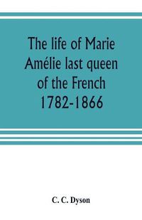 Cover image for The life of Marie Amelie last queen of the French, 1782-1866. With some account of the principal personages at the courts of Naples and France in her time, and of the careers of her sons and daughters