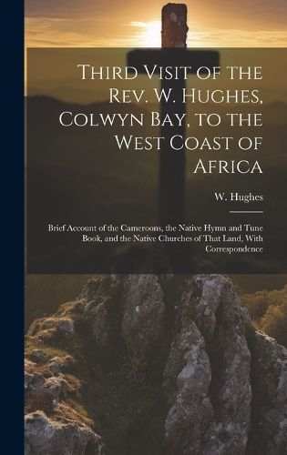 Cover image for Third Visit of the Rev. W. Hughes, Colwyn Bay, to the West Coast of Africa; Brief Account of the Cameroons, the Native Hymn and Tune Book, and the Native Churches of That Land, With Correspondence