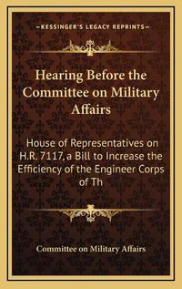 Cover image for Hearing Before the Committee on Military Affairs: House of Representatives on H.R. 7117, a Bill to Increase the Efficiency of the Engineer Corps of the United States Army (1910)