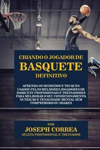 Cover image for Criando o Jogador de Basquete Definitivo: Aprenda os Segredos e Truques Usados pelos Melhores Jogadores de Basquete Profissionais e Treinadores para Melhorar o seu Condicionamento, Nutricao e Tenacidade Mental sem Comprimidos ou Shakes