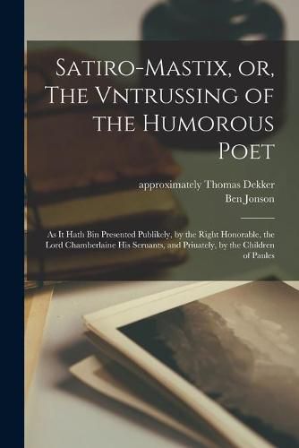 Satiro-mastix, or, The Vntrussing of the Humorous Poet: as It Hath Bin Presented Publikely, by the Right Honorable, the Lord Chamberlaine His Seruants, and Priuately, by the Children of Paules