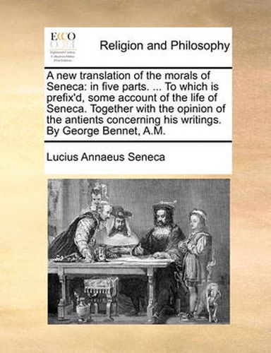 Cover image for A New Translation of the Morals of Seneca: In Five Parts. ... to Which Is Prefix'd, Some Account of the Life of Seneca. Together with the Opinion of the Antients Concerning His Writings. by George Bennet, A.M.