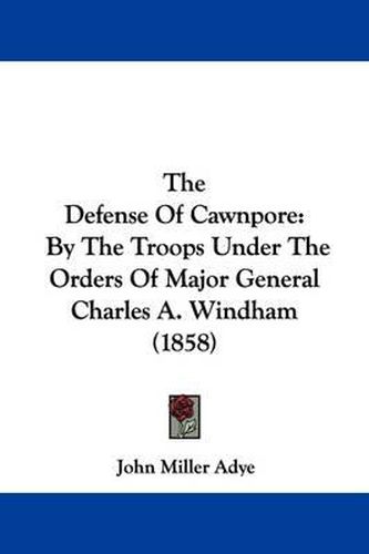 Cover image for The Defense Of Cawnpore: By The Troops Under The Orders Of Major General Charles A. Windham (1858)