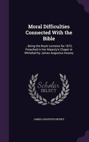 Cover image for Moral Difficulties Connected with the Bible: ...Being the Boyle Lectures for 1872, Preached in Her Majesty's Chapel at Whitehall by James Augustus Hessey