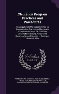 Cover image for Clemency Program Practices and Procedures: Hearings Before the Subcommittee on Administrative Practice and Procedure of the Committee on the Judiciary, United States Senate, Ninety-Third Congress, Second Session ... December 18 and 19, 1974