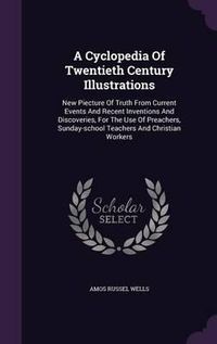 Cover image for A Cyclopedia of Twentieth Century Illustrations: New Piecture of Truth from Current Events and Recent Inventions and Discoveries, for the Use of Preachers, Sunday-School Teachers and Christian Workers