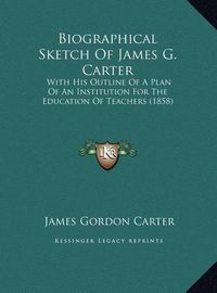 Cover image for Biographical Sketch of James G. Carter: With His Outline of a Plan of an Institution for the Education of Teachers (1858)