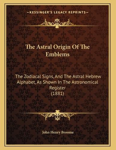 Cover image for The Astral Origin of the Emblems: The Zodiacal Signs, and the Astral Hebrew Alphabet, as Shown in the Astronomical Register (1881)