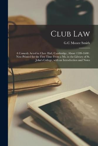 Club Law: a Comedy Acted in Clare Hall, Cambridge, About 1599-1600: Now Printed for the First Time From a Ms. in the Library of St. John's College, With an Introduction and Notes