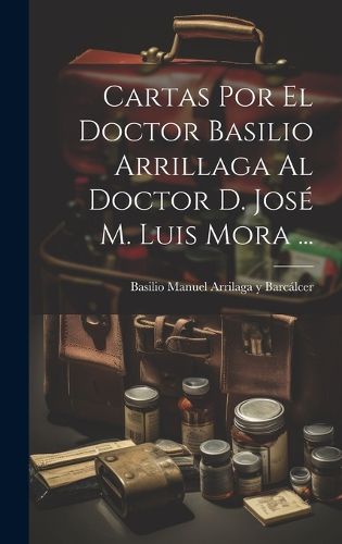 Cover image for Cartas Por El Doctor Basilio Arrillaga Al Doctor D. Jose M. Luis Mora ...