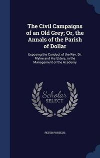 Cover image for The Civil Campaigns of an Old Grey; Or, the Annals of the Parish of Dollar: Exposing the Conduct of the REV. Dr. Mylne and His Elders, in the Management of the Academy