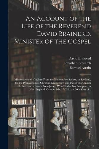 An Account of the Life of the Reverend David Brainerd, Minister of the Gospel; Missionary to the Indians From the Honourable Society, in Scotland, for the Propagation of Christian Knowledge; and Pastor of a Church of Christian Indians in New-Jersey....