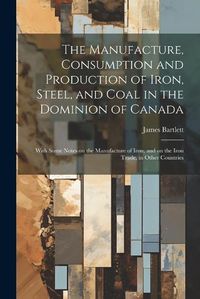 Cover image for The Manufacture, Consumption and Production of Iron, Steel, and Coal in the Dominion of Canada