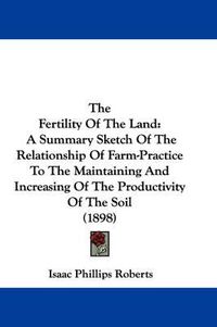 Cover image for The Fertility of the Land: A Summary Sketch of the Relationship of Farm-Practice to the Maintaining and Increasing of the Productivity of the Soil (1898)