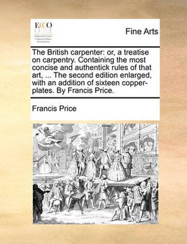 Cover image for The British Carpenter: Or, a Treatise on Carpentry. Containing the Most Concise and Authentick Rules of That Art, ... the Second Edition Enlarged, with an Addition of Sixteen Copper-Plates. by Francis Price.