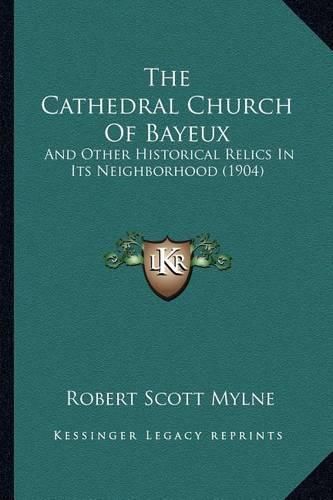 Cover image for The Cathedral Church of Bayeux: And Other Historical Relics in Its Neighborhood (1904)