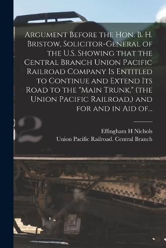 Cover image for Argument Before the Hon. B. H. Bristow, Solicitor-general of the U.S. Showing That the Central Branch Union Pacific Railroad Company is Entitled to Continue and Extend Its Road to the "Main Trunk," (the Union Pacific Railroad, ) and for and in Aid Of...